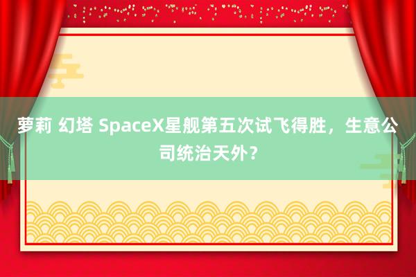 萝莉 幻塔 SpaceX星舰第五次试飞得胜，生意公司统治天外？