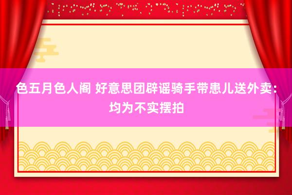 色五月色人阁 好意思团辟谣骑手带患儿送外卖：均为不实摆拍