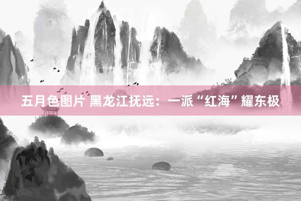 五月色图片 黑龙江抚远：一派“红海”耀东极