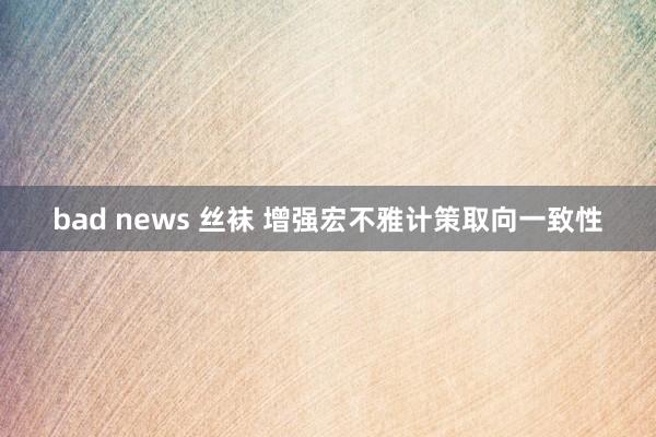 bad news 丝袜 增强宏不雅计策取向一致性