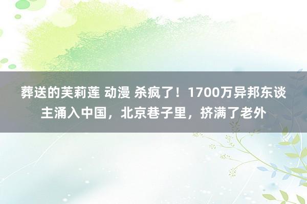 葬送的芙莉莲 动漫 杀疯了！1700万异邦东谈主涌入中国，北京巷子里，挤满了老外