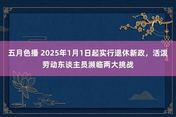 五月色播 2025年1月1日起实行退休新政，活泼劳动东谈主员濒临两大挑战