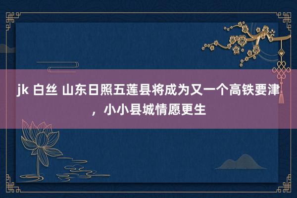 jk 白丝 山东日照五莲县将成为又一个高铁要津，小小县城情愿更生