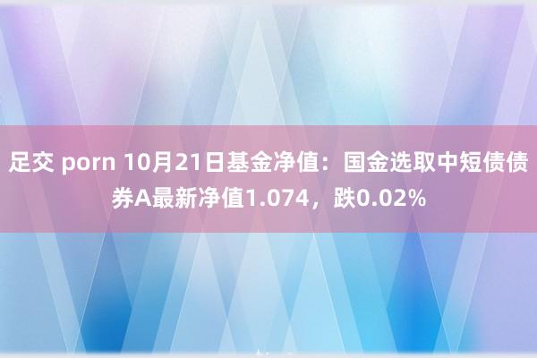 足交 porn 10月21日基金净值：国金选取中短债债券A最新净值1.074，跌0.02%