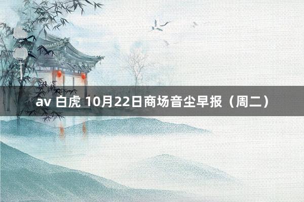 av 白虎 10月22日商场音尘早报（周二）