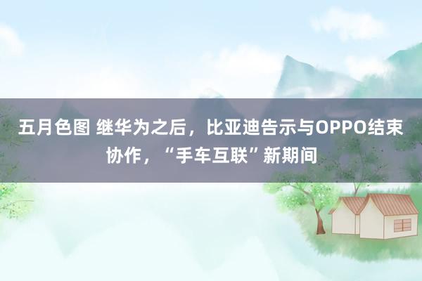 五月色图 继华为之后，比亚迪告示与OPPO结束协作，“手车互联”新期间