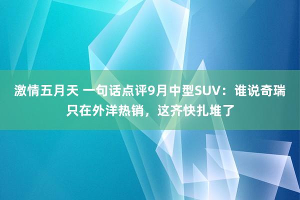 激情五月天 一句话点评9月中型SUV：谁说奇瑞只在外洋热销，这齐快扎堆了