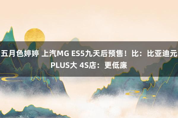 五月色婷婷 上汽MG ES5九天后预售！比：比亚迪元PLUS大 4S店：更低廉