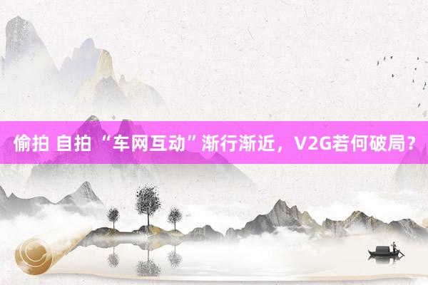 偷拍 自拍 “车网互动”渐行渐近，V2G若何破局？