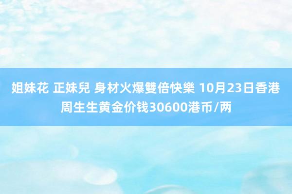 姐妹花 正妹兒 身材火爆雙倍快樂 10月23日香港周生生黄金价钱30600港币/两