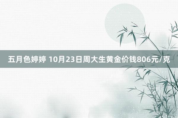 五月色婷婷 10月23日周大生黄金价钱806元/克