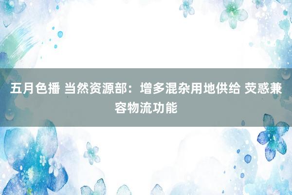 五月色播 当然资源部：增多混杂用地供给 荧惑兼容物流功能