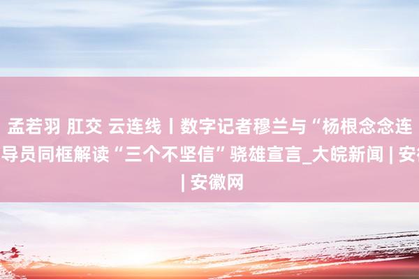 孟若羽 肛交 云连线丨数字记者穆兰与“杨根念念连”指导员同框解读“三个不坚信”骁雄宣言_大皖新闻 | 安徽网