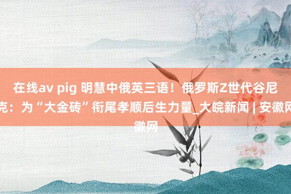 在线av pig 明慧中俄英三语！俄罗斯Z世代谷尼克：为“大金砖”衔尾孝顺后生力量_大皖新闻 | 安