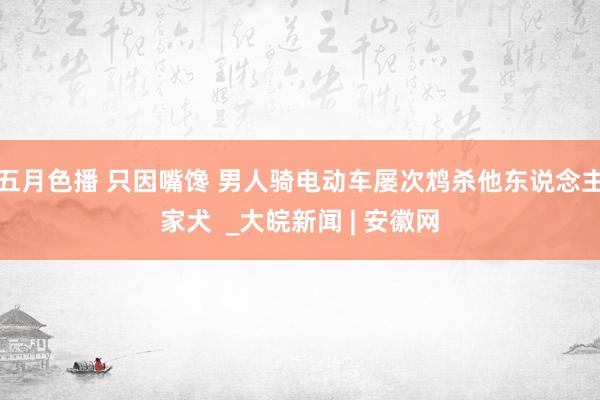 五月色播 只因嘴馋 男人骑电动车屡次鸩杀他东说念主家犬  _大皖新闻 | 安徽网