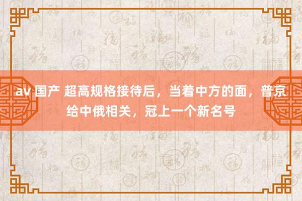 av 国产 超高规格接待后，当着中方的面，普京给中俄相关，冠上一个新名号