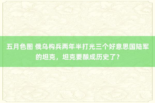 五月色图 俄乌构兵两年半打光三个好意思国陆军的坦克，坦克要酿成历史了？