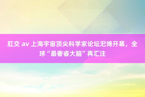 肛交 av 上海宇宙顶尖科学家论坛汜博开幕，全球“最奢睿大脑”再汇注