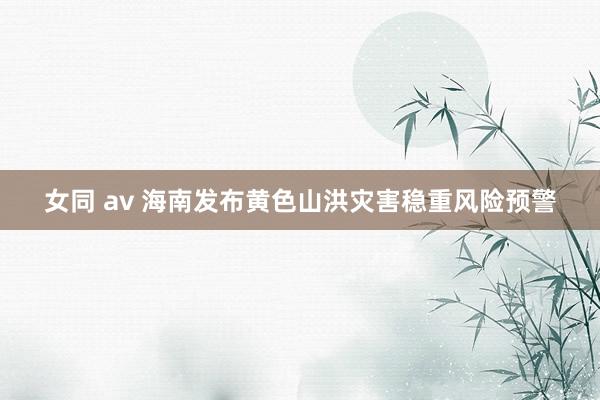 女同 av 海南发布黄色山洪灾害稳重风险预警