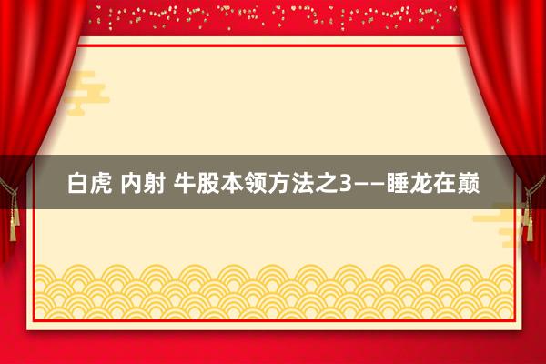 白虎 内射 牛股本领方法之3——睡龙在巅