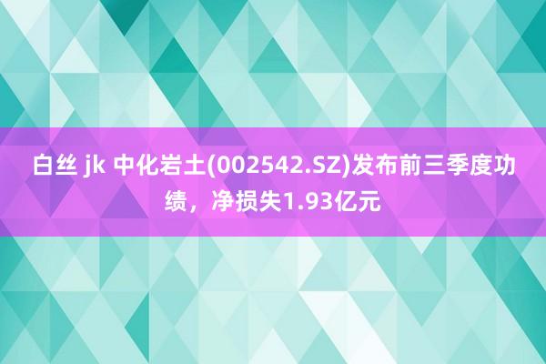 白丝 jk 中化岩土(002542.SZ)发布前三季度功绩，净损失1.93亿元