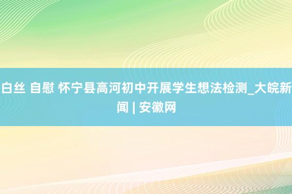 白丝 自慰 怀宁县高河初中开展学生想法检测_大皖新闻 | 安徽网