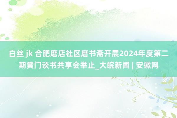 白丝 jk 合肥磨店社区磨书斋开展2024年度第二期黉门谈书共享会举止_大皖新闻 | 安徽网