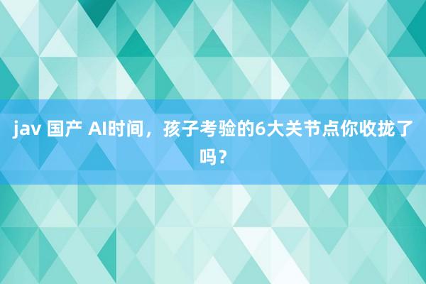 jav 国产 AI时间，孩子考验的6大关节点你收拢了吗？