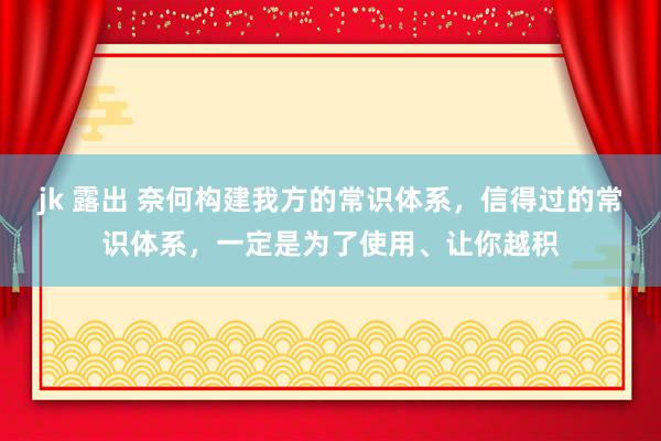 jk 露出 奈何构建我方的常识体系，信得过的常识体系，一定是为了使用、让你越积