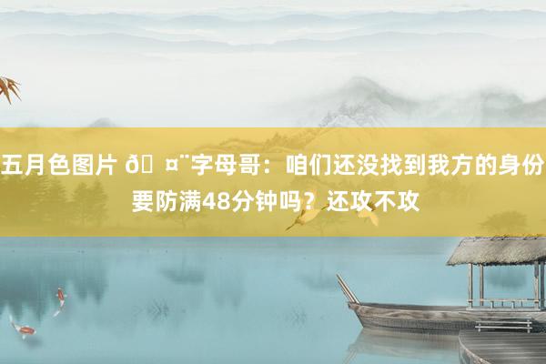 五月色图片 🤨字母哥：咱们还没找到我方的身份 要防满48分钟吗？还攻不攻