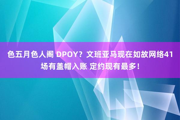 色五月色人阁 DPOY？文班亚马现在如故网络41场有盖帽入账 定约现有最多！