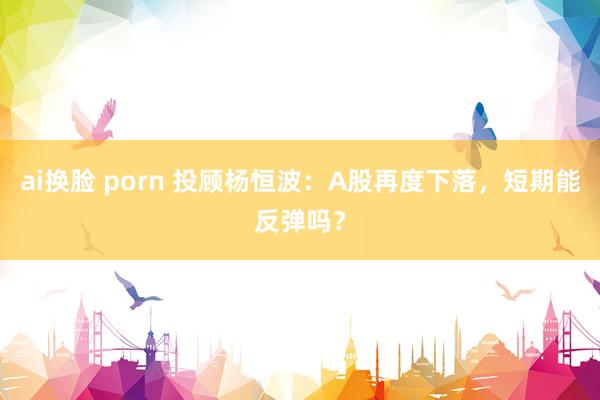 ai换脸 porn 投顾杨恒波：A股再度下落，短期能反弹吗？