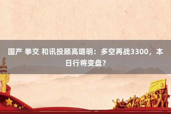 国产 拳交 和讯投顾高璐明：多空再战3300，本日行将变盘？