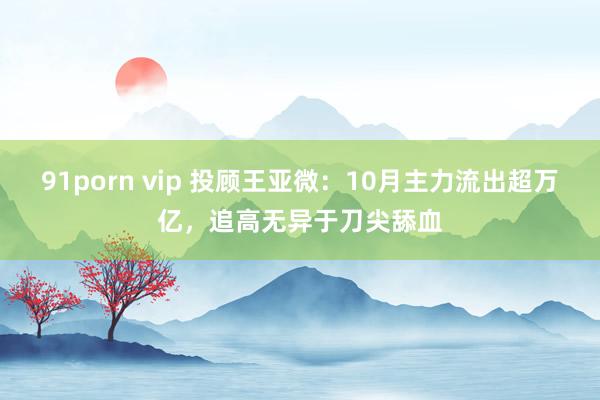 91porn vip 投顾王亚微：10月主力流出超万亿，追高无异于刀尖舔血