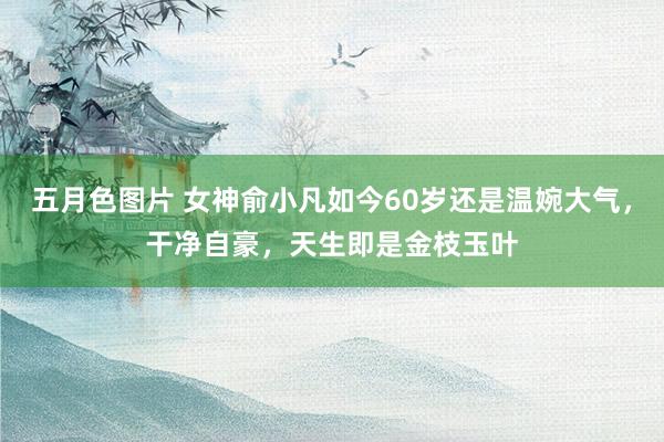 五月色图片 女神俞小凡如今60岁还是温婉大气，干净自豪，天生即是金枝玉叶