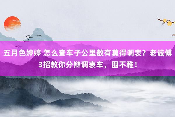 五月色婷婷 怎么查车子公里数有莫得调表？老诚傅3招教你分辩调表车，围不雅！