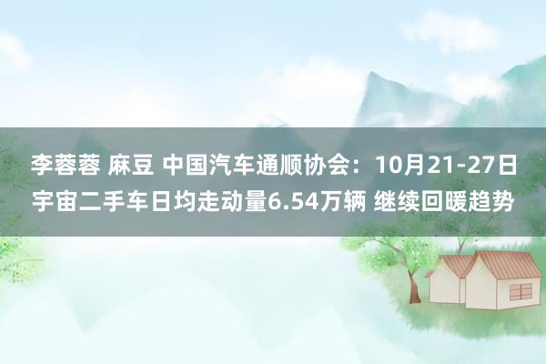 李蓉蓉 麻豆 中国汽车通顺协会：10月21-27日宇宙二手车日均走动量6.54万辆 继续回暖趋势