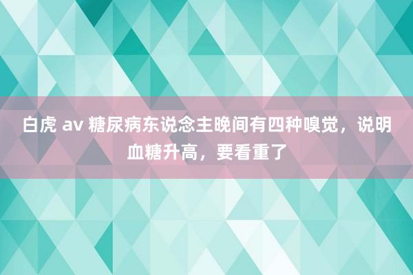 白虎 av 糖尿病东说念主晚间有四种嗅觉，说明血糖升高，要看重了