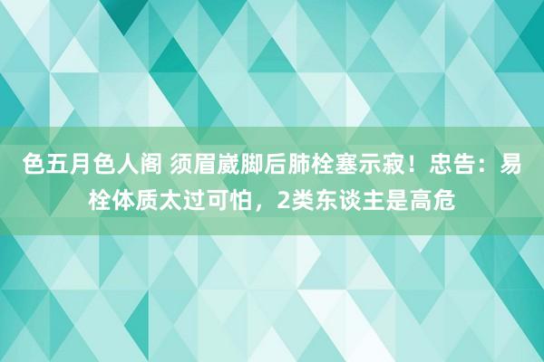 色五月色人阁 须眉崴脚后肺栓塞示寂！忠告：易栓体质太过可怕，2类东谈主是高危