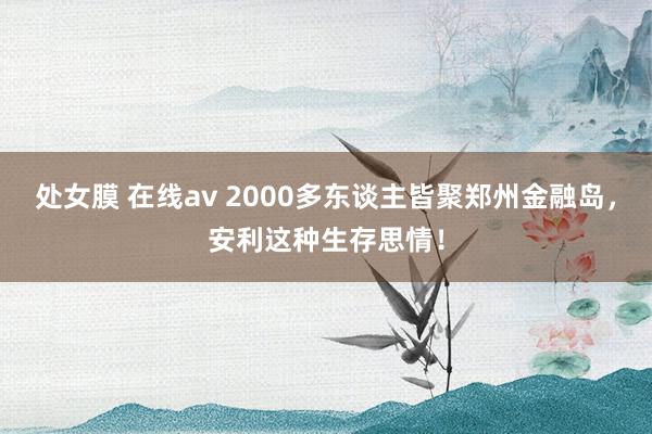 处女膜 在线av 2000多东谈主皆聚郑州金融岛，安利这种生存思情！