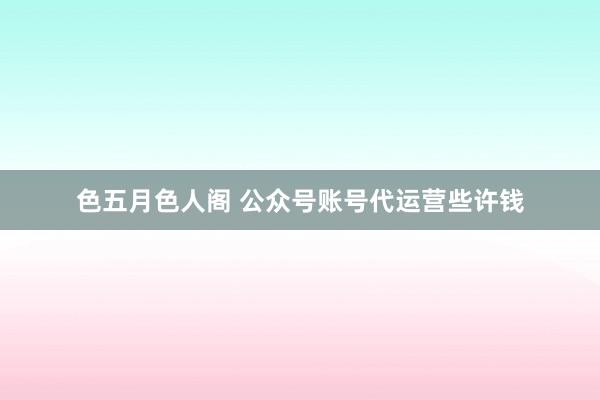 色五月色人阁 公众号账号代运营些许钱