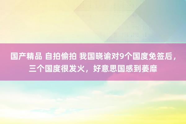 国产精品 自拍偷拍 我国晓谕对9个国度免签后，三个国度很发火，好意思国感到萎靡