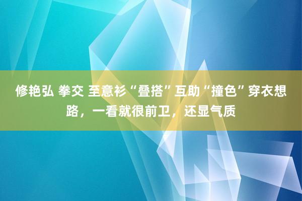 修艳弘 拳交 至意衫“叠搭”互助“撞色”穿衣想路，一看就很前卫，还显气质