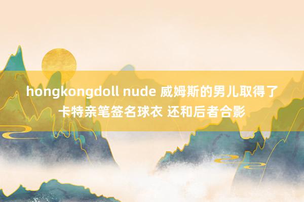 hongkongdoll nude 威姆斯的男儿取得了卡特亲笔签名球衣 还和后者合影