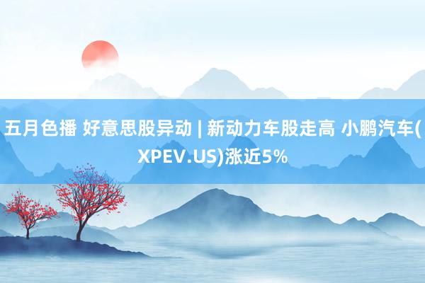 五月色播 好意思股异动 | 新动力车股走高 小鹏汽车(XPEV.US)涨近5%