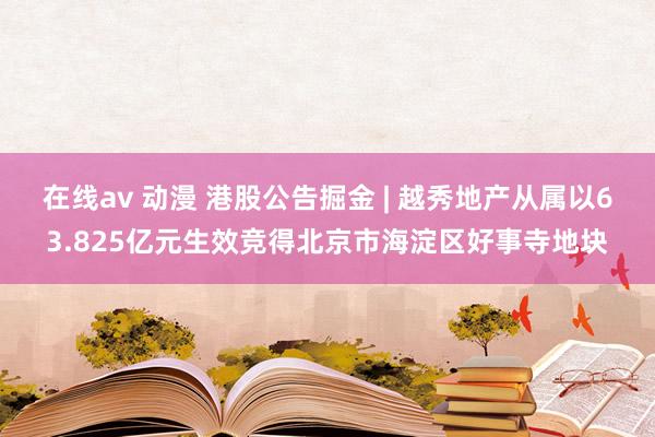 在线av 动漫 港股公告掘金 | 越秀地产从属以63.825亿元生效竞得北京市海淀区好事寺地块