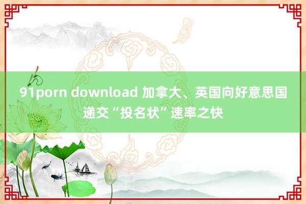 91porn download 加拿大、英国向好意思国递交“投名状”速率之快