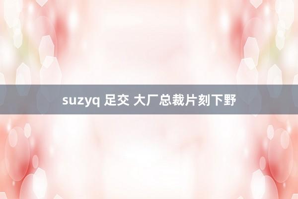 suzyq 足交 大厂总裁片刻下野