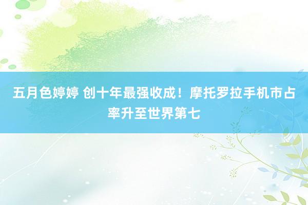 五月色婷婷 创十年最强收成！摩托罗拉手机市占率升至世界第七