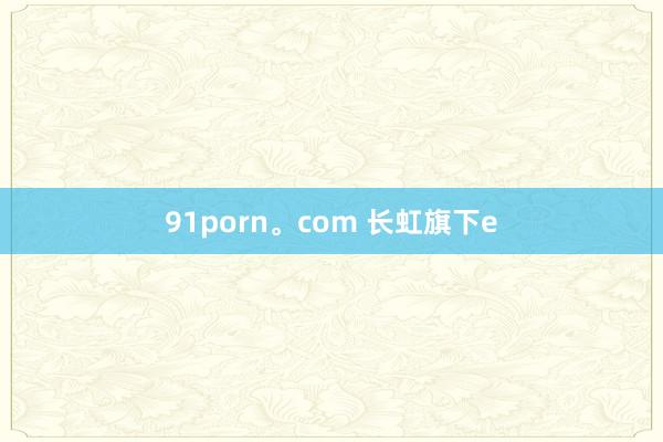 91porn。com 长虹旗下e